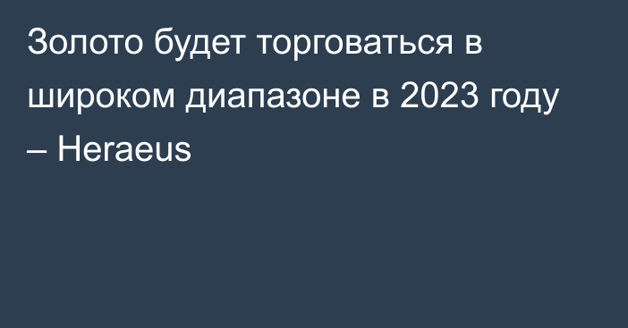 Золото будет торговаться в широком диапазоне в 2023 году – Heraeus