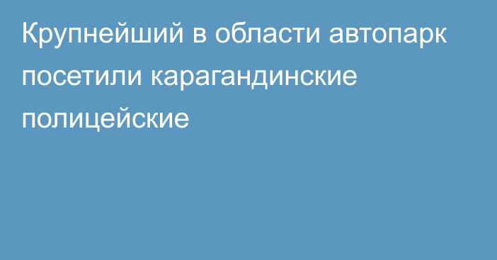 Крупнейший в области автопарк посетили карагандинские полицейские