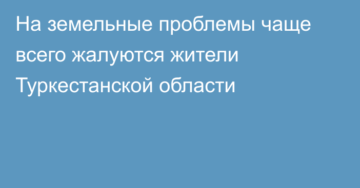 На земельные проблемы чаще всего жалуются жители Туркестанской области