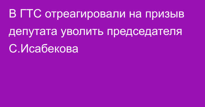 В ГТС отреагировали на призыв депутата уволить председателя С.Исабекова