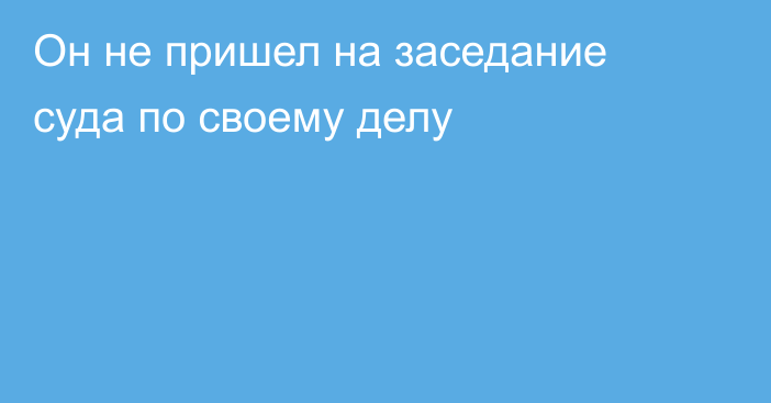 Он не пришел на заседание суда по своему делу