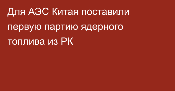 Для АЭС Китая поставили первую партию ядерного топлива из РК