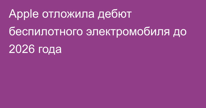 Apple отложила дебют беспилотного электромобиля до 2026 года