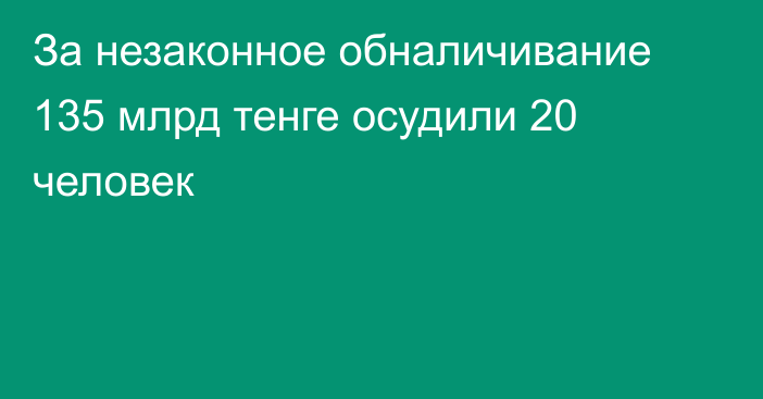 За незаконное обналичивание 135 млрд тенге осудили 20 человек