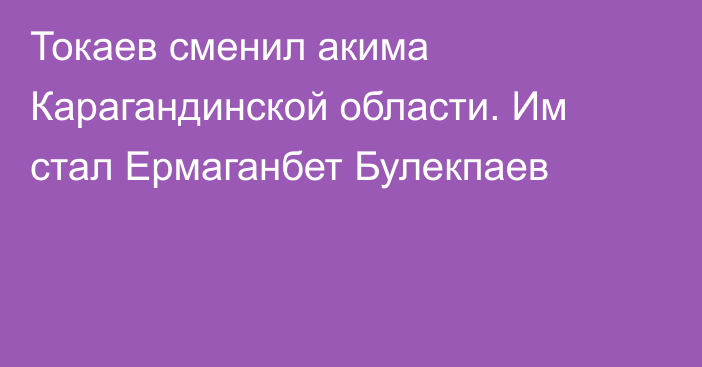 Токаев сменил акима Карагандинской области. Им стал Ермаганбет Булекпаев