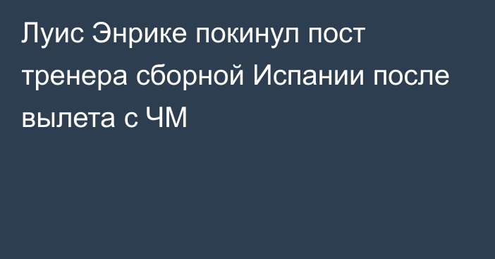 Луис Энрике покинул пост тренера сборной Испании после вылета с ЧМ