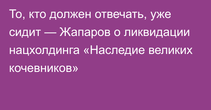 То, кто должен отвечать, уже сидит — Жапаров о ликвидации нацхолдинга «Наследие великих кочевников»