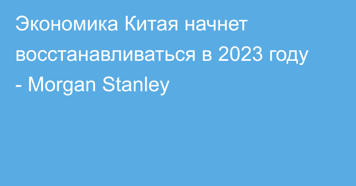 Экономика Китая начнет восстанавливаться в 2023 году - Morgan Stanley