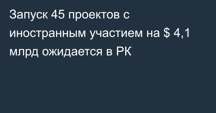 Запуск 45 проектов с иностранным участием на $ 4,1 млрд ожидается в РК