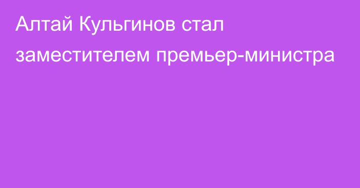 Алтай Кульгинов стал заместителем премьер-министра