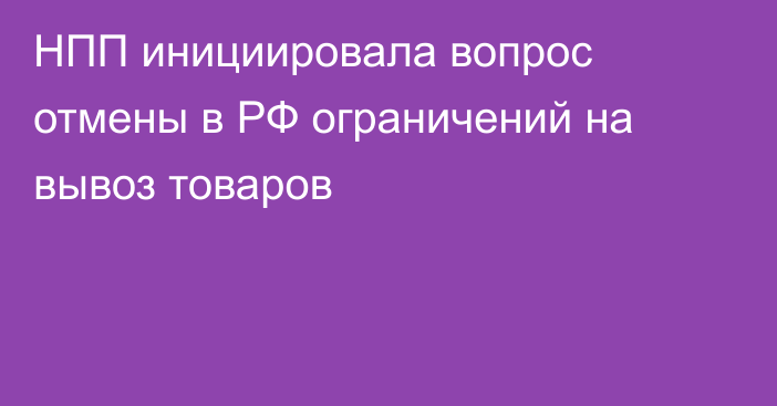 НПП инициировала вопрос отмены в РФ ограничений на вывоз товаров