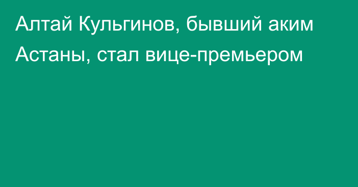 Алтай Кульгинов, бывший аким Астаны, стал вице-премьером