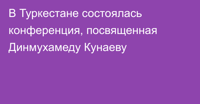 В Туркестане состоялась конференция, посвященная Динмухамеду Кунаеву