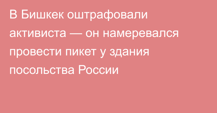 В Бишкек оштрафовали активиста — он намеревался провести пикет у здания посольства России