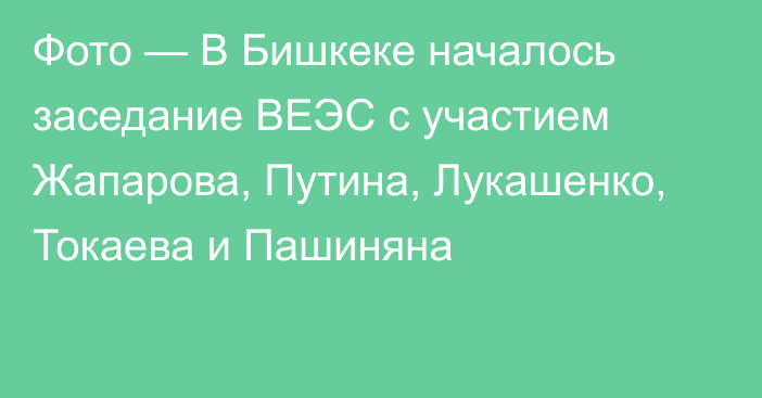 Фото — В Бишкеке началось заседание ВЕЭС с участием Жапарова, Путина, Лукашенко, Токаева и Пашиняна