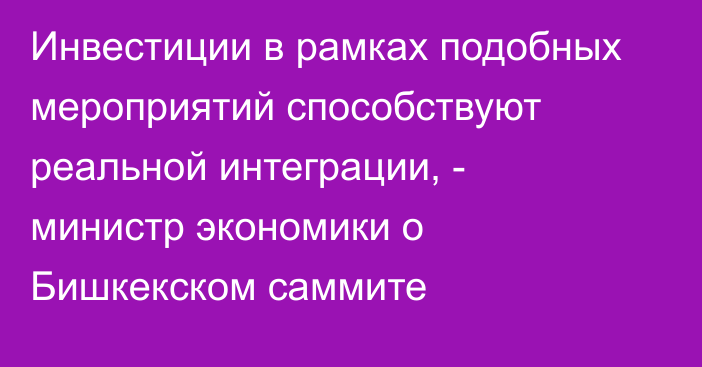 Инвестиции в рамках подобных мероприятий способствуют реальной интеграции, - министр экономики о Бишкекском саммите