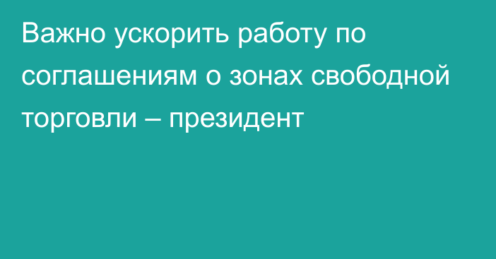 Важно ускорить работу по соглашениям о зонах свободной торговли – президент