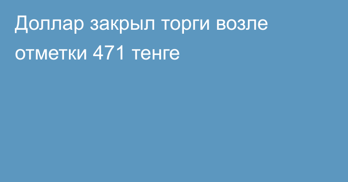 Доллар закрыл торги возле отметки 471 тенге