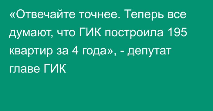 «Отвечайте точнее. Теперь все думают, что ГИК построила 195 квартир за 4 года», - депутат главе ГИК