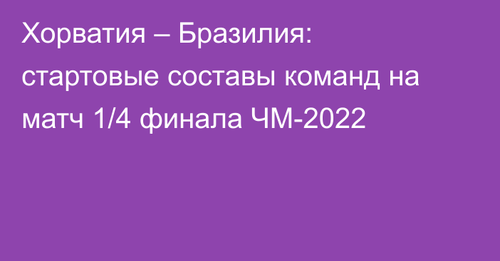 Хорватия – Бразилия: стартовые составы команд на матч 1/4 финала ЧМ-2022