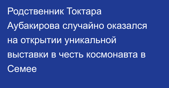 Родственник Токтара Аубакирова случайно оказался на открытии уникальной выставки в честь космонавта в Семее