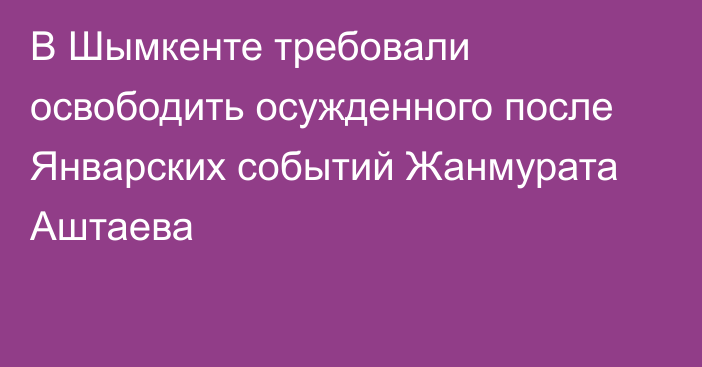 В Шымкенте требовали освободить осужденного после Январских событий Жанмурата Аштаева