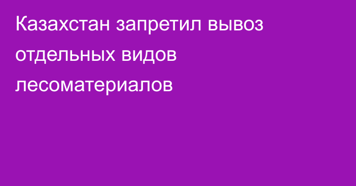 Казахстан запретил вывоз отдельных видов лесоматериалов