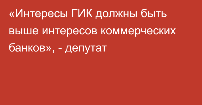 «Интересы ГИК должны быть выше интересов коммерческих банков», - депутат