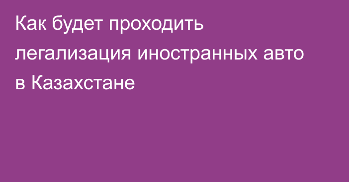 Как будет проходить легализация иностранных авто в Казахстане