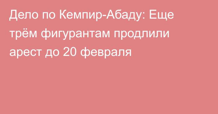 Дело по Кемпир-Абаду: Еще трём фигурантам продлили арест до 20 февраля