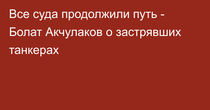 Все суда продолжили путь - Болат Акчулаков о застрявших танкерах