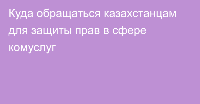 Куда обращаться казахстанцам для защиты прав в сфере комуслуг