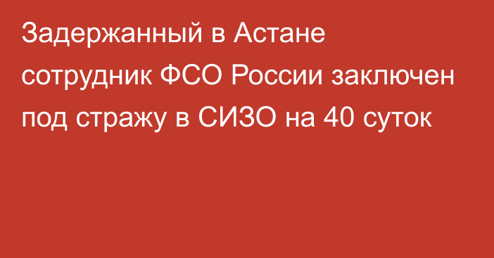 Задержанный в Астане сотрудник ФСО России заключен под стражу в СИЗО на 40 суток