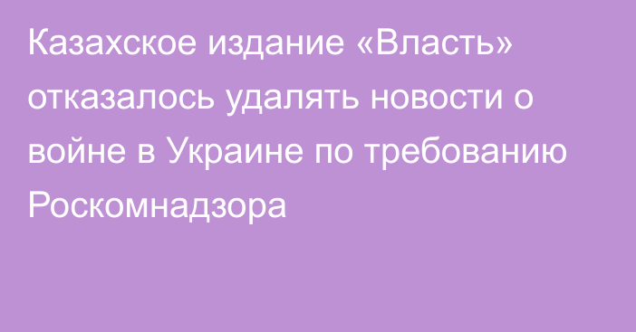 Казахское издание «Власть» отказалось удалять новости о войне в Украине по требованию Роскомнадзора