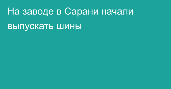 На заводе в Сарани начали выпускать шины