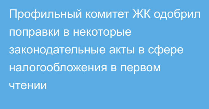 Профильный комитет ЖК одобрил поправки в некоторые законодательные акты в сфере налогообложения в первом чтении