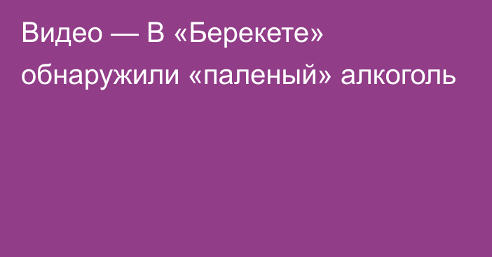 Видео — В «Берекете» обнаружили «паленый» алкоголь