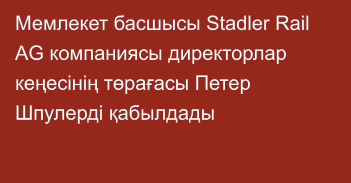 Мемлекет басшысы Stadler Rail AG компаниясы директорлар кеңесінің төрағасы Петер Шпулерді қабылдады
