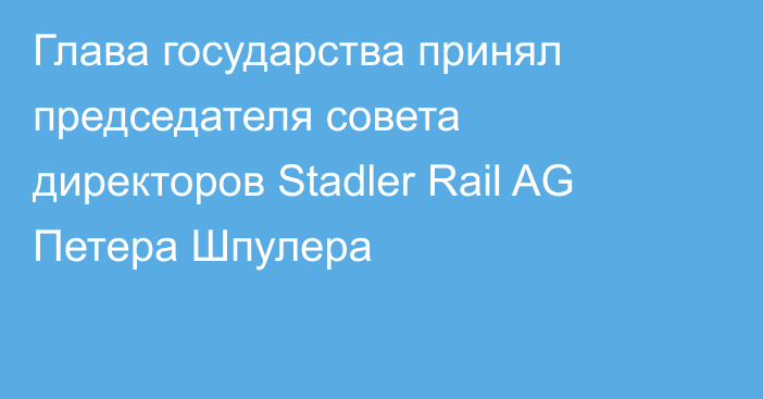 Глава государства принял председателя совета директоров Stadler Rail AG Петера Шпулера