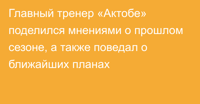 Главный тренер «Актобе» поделился мнениями о прошлом сезоне, а также поведал о ближайших планах