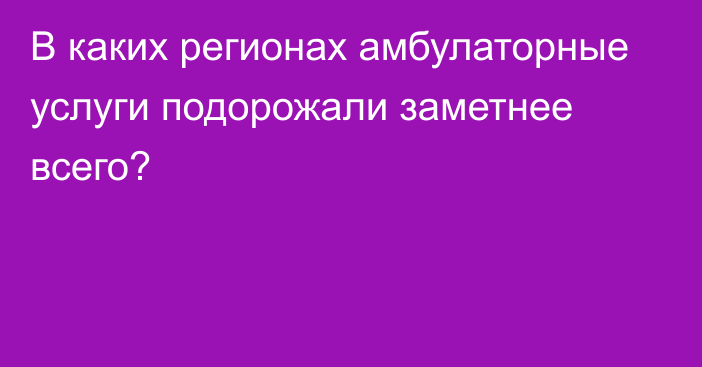 В каких регионах амбулаторные услуги подорожали заметнее всего?