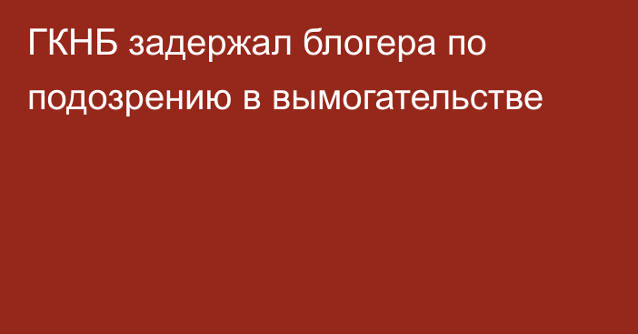 ГКНБ задержал блогера по подозрению в вымогательстве