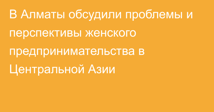 В Алматы обсудили проблемы и перспективы женского предпринимательства в Центральной Азии