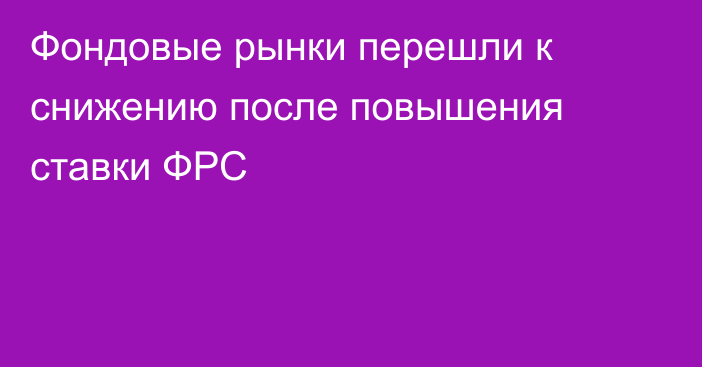 Фондовые рынки перешли к снижению после повышения ставки ФРС