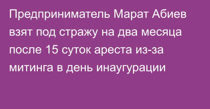 Предприниматель Марат Абиев взят под стражу на два месяца после 15 суток ареста из-за митинга в день инаугурации