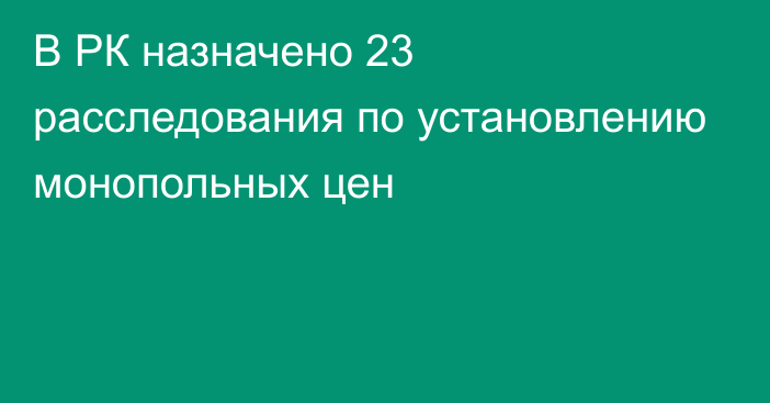 В РК назначено 23 расследования по установлению монопольных цен