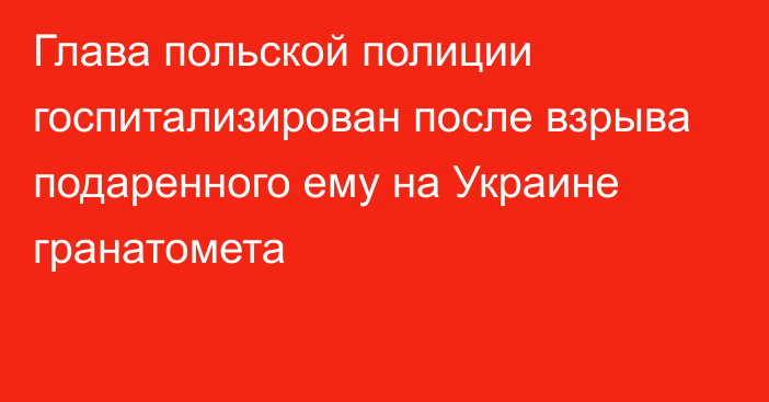 Глава польской полиции госпитализирован после взрыва подаренного ему на Украине гранатомета