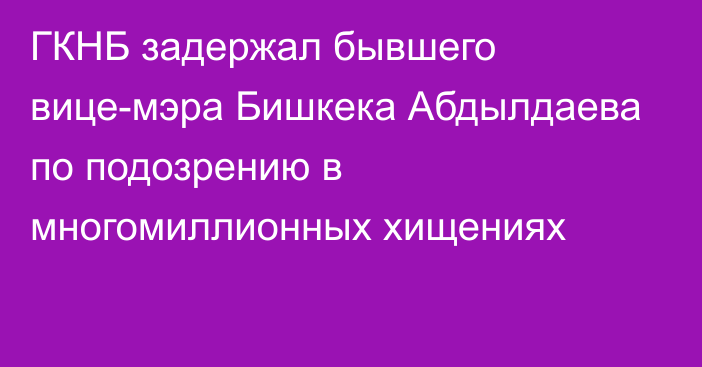 ГКНБ задержал бывшего вице-мэра Бишкека Абдылдаева по подозрению в многомиллионных хищениях