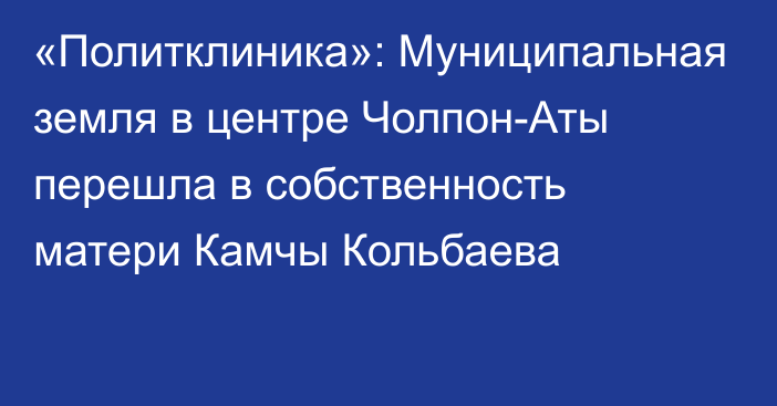 «Политклиника»: Муниципальная земля в центре Чолпон-Аты перешла в собственность матери Камчы Кольбаева