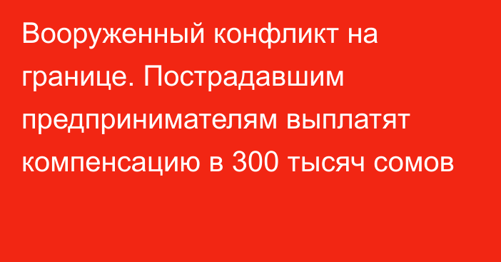 Вооруженный конфликт на границе. Пострадавшим предпринимателям выплатят компенсацию в 300 тысяч сомов